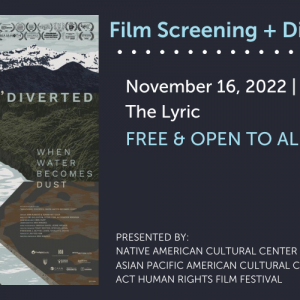 Decorative image with text "Film Screening + Discussion. November 16, 2022 | 6:30 p.m. The Lyric. FREE & OPEN TO ALL. Presented by: Native American Cultural Center, Asian Pacific American Cultural Center, ACT Human Rights Film Festival." Includes film poster of "Manzanar, Diverted" with text "When Water Becomes Dust." Film poster shows river flowing from mountains into a straight, manmade channel surrounded by dusty land. Film festival laurels fill the sky of the film poster image.
