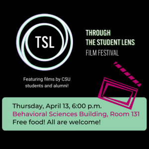 Black image with white and pale green TSL logo with text "THROUGH THE STUDENT LENS FILM FESTIVAL. Featuring films by CSU students and alumni! Thursday, April 13, 6:00 p.m. Behavioral Sciences Building, Room 131. Free food! All are welcome!"