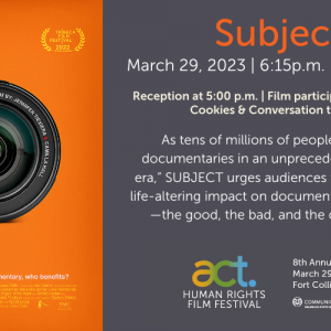 Decorative image with film poster for "Subject" with orange background and closeup photo of a camera lens. Text reads: "Subject. March 29, 2023 | 6:15p.m. | LSC Theatre. Reception at 5:00 p.m. | Film participant in attendance | Cookies & Conversation to follow. As tens of millions of people consume documentaries in an unprecedented 'golden era,' SUBJECT urges audiences to consider the life-altering impact on documentary participants—the good, the bad, and the complicated." Beneath are the logos for the ACT Human Rights Film Festival and Communication Studies at Colorado State University and the text "8th Annual Film Festival. March 29 - April 2, 2023. Fort Collins, Colorado"